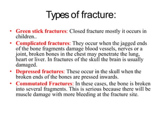 Typesof fracture:
• Green stick fractures: Closed fracture mostly it occurs in
children..
• Complicated fractures: They occur when the jagged ends
of the bone fragments damage blood vessels, nerves or a
joint, broken bones in the chest may penetrate the lung,
heart or liver. In fractures of the skull the brain is usually
damaged.
• Depressed fractures: These occur in the skull when the
broken ends of the bones are pressed inwards.
• Commutated Fractures: In these cases, the bone is broken
into several fragments. This is serious because there will be
muscle damage with more bleeding at the fracture site.
 