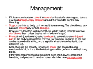 Management:
• If it is an open fracture, cover the wound with asterile dressing and secure
it with a bandage.Apply pressure around the wound to control any
bleeding.
• Support the injured body part to stop it from moving. This should easeany
pain and prevent any further damage.
• Onceyou’ve done this, call medical help. While waiting for help to arrive,
don’t move them unless they’re in immediate danger.
• Protect the injured area by using bandagesto secure it to an uninjured
part of the body to stop it from moving. For example, fractures on the arm
can be secured with a sling, and a leg with a fracture can be tied to the
uninjured leg.
• Keepchecking the casualty for signsof shock.This does not mean
emotional shock, but is a life-threatening condition, often causedby losing
blood.
• If they lose responsiveness at any point, open their airway, check their
breathing and prepare to treat someone who’s becomeunresponsive.
 