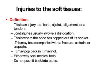 Injuries to the soft tissues:
• Definition:
– Thisis an injury to a bone, a joint, aligament, or a
tendon.
– Joint injuries usually involve a dislocation.
– Thisis where the bone haspopped out of its socket.
– This may be accompanied with a fracture, a strain, or
asprain.
– It may pop back in it may not.
– Either way seekmedical help.
– Donot push it backinto place.
 