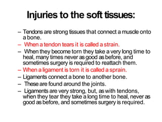Injuries to the soft tissues:
– Tendonsare strong tissues that connect a muscle onto
abone.
– When a tendon tears it is called a strain.
– When they become torn they take avery long time to
heal, many times never asgood asbefore, and
sometimes surgery is required to reattach them.
– When a ligament is torn it is called asprain.
– Ligaments connect a bone to another bone.
– Theseare found around the joints.
– Ligaments are very strong, but, aswith tendons,
when they tear they take a long time to heal, never as
good asbefore, and sometimes surgery is required.
 