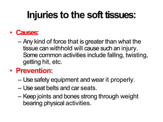 Injuries to the soft tissues:
• Causes:
– Any kind of force that is greater than what the
tissue can withhold will cause such an injury.
Some common activities include falling, twisting,
getting hit, etc.
• Prevention:
– Usesafety equipment and wear it properly.
– Useseat belts and car seats.
– Keep joints and bones strong through weight
bearing physical activities.
 