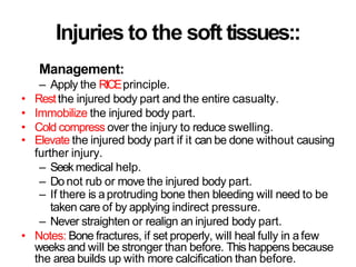 Injuries to the soft tissues::
Management:
– Apply the RICEprinciple.
• Restthe injured body part and the entire casualty.
• Immobilize the injured body part.
• Cold compress over the injury to reduce swelling.
• Elevate the injured body part if it can be done without causing
further injury.
– Seekmedical help.
– Do not rub or move the injured body part.
– If there is aprotruding bone then bleeding will need to be
taken care of by applying indirect pressure.
– Never straighten or realign an injured body part.
• Notes: Bone fractures, if set properly, will heal fully in afew
weeks and will be stronger than before. This happens because
the area builds up with more calcification than before.
 