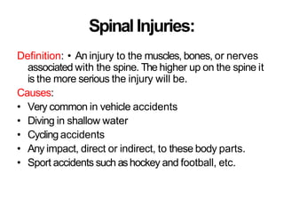 SpinalInjuries:
Definition: • An injury to the muscles, bones, or nerves
associated with the spine. The higher up on the spine it
is the more serious the injury will be.
Causes:
• Very common in vehicle accidents
• Diving in shallow water
• Cycling accidents
• Any impact, direct or indirect, to these body parts.
• Sport accidents such ashockey and football, etc.
 