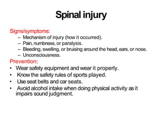 Spinalinjury
Signs/symptoms:
– Mechanism of injury (how it occurred).
– Pain,numbness, or paralysis.
– Bleeding, swelling, or bruising around the head, ears, or nose.
– Unconsciousness.
Prevention:
• Wear safety equipment and wear it properly.
• Know the safety rules of sports played.
• Useseat belts and car seats.
• Avoid alcohol intake when doing physical activity asit
impairs sound judgment.
 