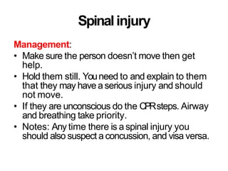 Spinalinjury
Management:
• Make sure the person doesn’t move then get
help.
• Hold them still. Youneed to and explain to them
that they may havea serious injury and should
not move.
• If they are unconscious do the CPRsteps. Airway
and breathing take priority.
• Notes: Any time there is a spinal injury you
should also suspect a concussion, and visa versa.
 
