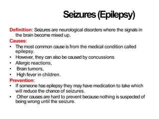 Seizures(Epilepsy)
Definition: Seizures are neurological disorders where the signals in
the brain become mixed up.
Causes:
• The most common cause is from the medical condition called
epilepsy.
• However, they can also be caused by concussions
• Allergic reactions,
• Brain tumors,
• High fever in children.
Prevention:
• If someone has epilepsy they may have medication to take which
will reduce the chance of seizures.
• Other causes are hard to prevent because nothing is suspected of
being wrong until the seizure.
 