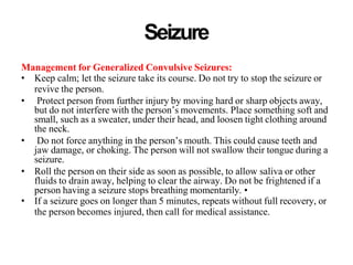 Seizure
Management for Generalized Convulsive Seizures:
• Keep calm; let the seizure take its course. Do not try to stop the seizure or
revive the person.
• Protect person from further injury by moving hard or sharp objects away,
but do not interfere with the person’s movements. Place something soft and
small, such as a sweater, under their head, and loosen tight clothing around
the neck.
• Do not force anything in the person’s mouth. This could cause teeth and
jaw damage, or choking. The person will not swallow their tongue during a
seizure.
• Roll the person on their side as soon as possible, to allow saliva or other
fluids to drain away, helping to clear the airway. Do not be frightened if a
person having a seizure stops breathing momentarily. •
• If a seizure goes on longer than 5 minutes, repeats without full recovery, or
the person becomes injured, then call for medical assistance.
 