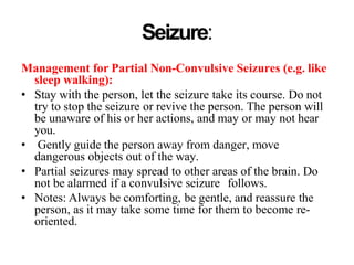 Seizure:
Management for Partial Non-Convulsive Seizures (e.g. like
sleep walking):
• Stay with the person, let the seizure take its course. Do not
try to stop the seizure or revive the person. The person will
be unaware of his or her actions, and may or may not hear
you.
• Gently guide the person away from danger, move
dangerous objects out of the way.
• Partial seizures may spread to other areas of the brain. Do
not be alarmed if a convulsive seizure follows.
• Notes: Always be comforting, be gentle, and reassure the
person, as it may take some time for them to become re-
oriented.
 