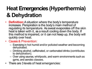 Heat Emergencies(Hyperthermia)
& Dehydration
• Definition:Asituation where the body’s temperature
increases. Perspiration is the body’s main method of
regulating its temperature. Assweat evaporates off the skin
heat is taken with it, asa result cooling down the body. If
this method is impaired, or it can not keep up, the body will
quickly over heat.
• Causes& Prevention:
– Exercising in hot humid and/or polluted weather and becoming
dehydrated.
– Drinking alcohol, caffeinated, or carbonated drinks (contributes
to dehydration).
– Over using saunas, whirlpools, and warm environments such as
gyms, and aerobic classes.
• There are 3 levels of heat emergencies:
 