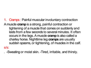 1. Cramps : Painful muscular involuntary contraction
Amuscle crampis a strong, painful contraction or
tightening of a muscle that comes on suddenly and
lasts from a few secondsto several minutes. It often
occurs in the legs. Amuscle crampis also called a
charley horse. Nighttime leg crampsare usually
sudden spasms, or tightening, of muscles in the calf.
s/s:
. -Sweating or moist skin. -Tired, irritable, and thirsty.
 