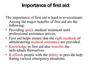 Importance of first aid:
The importance of first aid is hard to overestimate.
Among the major benefits of first aid are the
following:
• Providing quick medical treatment until
professional assistance arrives.
• First aid helps ensure that the right methods of
administering medical assistance are provided.
• Knowledge in first aid also benefits the
individuals themselves.
• It affords people with the ability to provide help
during various emergency situations.
 