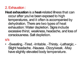 2. Exhaustion :
Heat exhaustion is a heat-related illness that can
occur after you've been exposed to high
temperatures, and it often is accompanied by
dehydration. There are two types of heat
exhaustion: Water depletion. Signsinclude
excessive thirst, weakness, headache, and loss of
consciousness. Salt depletion.
s/s
• -Sweating. -Tired. -Irritable. -Thirsty. -Lethargic. -
Slight headache. -Nausea. -Dizzy/weak. -May
have slightly elevated body temperature.
 
