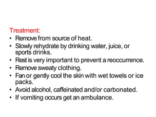Treatment:
• Removefrom source of heat.
• Slowly rehydrate by drinking water, juice, or
sports drinks.
• Restis very important to prevent a reoccurrence.
• Remove sweaty clothing.
• Fanor gently cool the skin with wet towels or ice
packs.
• Avoid alcohol, caffeinated and/or carbonated.
• If vomiting occurs get an ambulance.
 