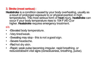 3. Stroke (most serious) :
Heatstroke is a condition caused by your body overheating, usually as
aresult of prolonged exposure to or physical exertion in high
temperatures. This most serious form of heat injury, heatstroke can
occur if your body temperature rises to 104 F(40 C)or
higher. Heatstroke requires emergency treatment.
s/s
• -Elevated body temperature.
• -Very tired/weak.
• -Sweating may stop - this is not a good sign.
• -Severe headache.
• -Redhot dry skin.
• -Rapid, weak pulse becoming irregular, rapid breathing, or
reduced/absent vital signs (consciousness, breathing, pulse).
 