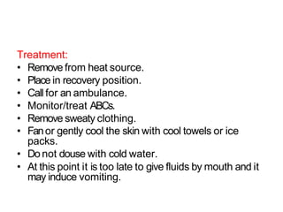 Treatment:
• Remove from heat source.
• Place in recovery position.
• Call for an ambulance.
• Monitor/treat ABCs.
• Remove sweaty clothing.
• Fanor gently cool the skin with cool towels or ice
packs.
• Do not douse with cold water.
• At this point it is too late to give fluids by mouth and it
may induce vomiting.
 