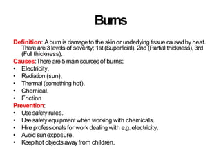 Burns
Definition: Aburn is damage to the skin or underlying tissue causedby heat.
There are 3 levels of severity; 1st (Superficial), 2nd (Partial thickness), 3rd
(Full thickness).
Causes:There are 5 main sourcesof burns;
• Electricity,
• Radiation (sun),
• Thermal (something hot),
• Chemical,
• Friction
Prevention:
• Use safety rules.
• Use safety equipment when working with chemicals.
• Hire professionals for work dealing with e.g. electricity.
• Avoid sun exposure.
• Keephot objects away from children.
 