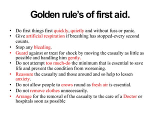 Golden rule’s of first aid.
• Do first things first quickly, quietly and without fuss or panic.
• Give artificial respiration if breathing has stopped-every second
counts.
• Stop any bleeding.
• Guard against or treat for shock by moving the casualty as little as
possible and handling him gently.
• Do not attempt too much-do the minimum that is essential to save
life and prevent the condition from worsening.
• Reassure the casualty and those around and so help to lessen
anxiety.
• Do not allow people to crows round as fresh air is essential.
• Do not remove clothes unnecessarily.
• Arrange for the removal of the casualty to the care of a Doctor or
hospitals soon as possible
 