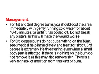 Management:
• For 1st and 2nd degree burns you should cool the area
immediately with gently running cold water for about
10-15 minutes, or until it hascooled off. Do not break
any blisters asthis will make the wound worse.
• For 3rd degree burns do not put anything on the burn,
seek medical help immediately and treat for shock. 3rd
degree is extremely life threatening even when a small
body part is affected. If there is clothing on the burn do
not remove it asthis may also remove skin. There is a
very high risk of infection from this kind of burn.
 