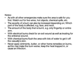 Notes:
• Aswith all other emergencies make sure the area is safe for you
first. Watch out for live wires, hot objects, chemical spills, etc.
• The severity of aburn can also be increased depending on; Which
part of the body is affected, e.g. face, and neck.
• The amount of the body that is burnt, e.g. only fingertip or entire
arm.
• With electrical burns check for an exit wound aswell astreating for
the entrance wound.
• With chemical burns flush the area with lots of water to get it off
the casualty’s skin.
• Never apply ointments, butter, or other home remedies on burns,
asthis may make the burn worse, keep the heat trapped in, or
cause an infection.
 