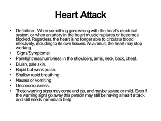 Heart Attack
• Definition: When something goeswrong with the heart’s electrical
system, or when an artery in the heart muscle ruptures or becomes
blocked. Regardless,the heart is no longer able to circulate blood
effectively, including to its own tissues. Asa result, the heart may stop
working.
• Signs/Symptoms:
• Pain/tightness/numbness in the shoulders, arms, neck, back, chest.
• Bluish, pale skin.
• Rapid but weak pulse.
• Shallow rapid breathing.
• Nausea or vomiting.
• Unconsciousness.
• Thesewarning signs may come and go, and maybe severe or mild. Evenif
the warning signs goaway this person may still be having aheart attack
and still needs immediate help.
 