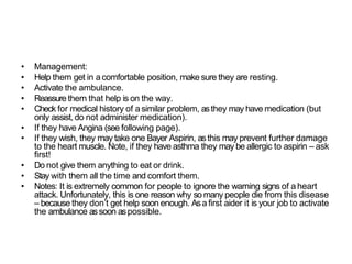 • Management:
• Help them get in a comfortable position, make sure they are resting.
• Activate the ambulance.
• Reassure them that help is on the way.
• Check for medical history of a similar problem, asthey may have medication (but
only assist, do not administer medication).
• If they have Angina (see following page).
• If they wish, they may take one Bayer Aspirin, asthis may prevent further damage
to the heart muscle. Note, if they have asthma they may be allergic to aspirin – ask
first!
• Do not give them anything to eat or drink.
• Stay with them all the time and comfort them.
• Notes: It is extremely common for people to ignore the warning signs of a heart
attack. Unfortunately, this is one reason why so many people die from this disease
– because they don’t get help soon enough. Asa first aider it is your job to activate
the ambulance assoon aspossible.
 