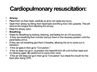 Cardiopulmonaryresuscitation:
• Airway:
• Place them on their back, carefully so asto not cause any injury.
• Open their airway by tilting their head back and lifting their chin upwards. Thiswill
remove the tongue from blocking the airway.
• Keep the airway open.
• Breathing:
• Check for Breathing by looking, listening, and feeling for air (10 seconds).
• If they are breathing then monitor and put them in the recovery position until the
paramedics arrive.
• If they are not breathing give them 2 breaths, allowing the air to come out in
between.
• If the air goes in then go to “Circulation.”
• If the air does not go in, re-position the head-tilt/chin-lift a bit further back and
try blowing again. Becareful not to injure their neck.
• If the air still does not go in then go to “Circulation” but check the mouth for the
food after doing CPR.
 