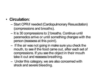 • Circulation:
– Start CPRif needed (CardiopulmonaryResuscitation)
(compressions and breaths).
– It is 30 compressions to 2 breaths. Continue until
paramedics arrive or until something changes with the
person (reassessat this point).
– If the air wasnot going in makesure you check the
mouth, to seeif the food came out, after each set of
compressions. If you seethe object in their mouth
take it out and reassessbreathing.
– Under this category, we are also concerned with
shock and severe bleeding.
 