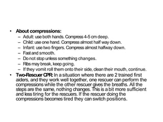 • About compressions:
– Adult: use both hands.Compress 4-5 cm deep.
– Child: use one hand. Compressalmost half way down.
– Infant: use two fingers. Compress almost halfway down.
– Fastand smooth.
– Donot stop unless something changes.
– Ribs may break, keep going.
– If they vomit roll them onto their side, clean their mouth, continue.
• Two-Rescuer CPR:In a situation where there are 2 trained first
aiders, and they work well together, one rescuer can perform the
compressions while the other rescuer gives the breaths. All the
steps are the same, nothing changes. This is a bit more sufficient
and less tiring for the rescuers. If the rescuer doing the
compressions becomes tired they can switch positions.
 