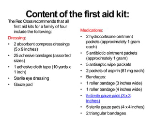 Content of the first aid kit:
The RedCrossrecommends that all
first aid kits for afamily of four
include the following:
Dressing:
• 2 absorbent compressdressings
(5 x9 inches)
• 25 adhesive bandages(assorted
sizes)
• 1 adhesive cloth tape (10 yards x
1 inch)
• Sterile eye dressing
• Gauzepad
Medications:
• 2 hydrocortisone ointment
packets (approximately 1 gram
each)
• 5 antibiotic ointment packets
(approximately 1 gram)
• 5 antiseptic wipe packets
• 2 packets of aspirin (81 mg each)
• Bandages:
• 1 roller bandage (3 inches wide)
• 1 roller bandage(4 inches wide)
• 5 sterile gauzepads (3 x 3
inches)
• 5 sterile gauzepads(4 x 4 inches)
• 2 triangular bandages
 