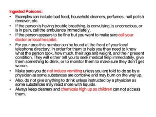 Ingested Poisons:
• Examples can include bad food, household cleaners, perfumes, nail polish
remover, etc.
• If the person is having trouble breathing, is convulsing, is unconscious, or
is in pain, call the ambulance immediately.
• If the person appears to be fine but you want to make surecall your
doctor or local hospital.
• For your area this number canbe found at the front of your local
telephone directory. In order for them to help you they need to know
what the person took, how much, their ageand weight, and their present
condition. They will either tell you to seek medical help immediately, give
them something to drink, or to monitor them to make sure they don’t get
worse.
• Make sure you do not induce vomiting unless you are told to do so by a
physician assome substances are corrosive and may burn on the way up.
• Also, do not give anything to drink unless instructed by a physician as
some substances may react more with liquids.
• Always keep cleaners and chemicals high up so children cannot access
them.
 