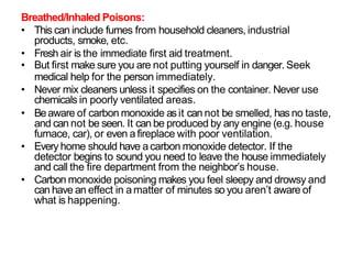 Breathed/Inhaled Poisons:
• This can include fumes from household cleaners, industrial
products, smoke, etc.
• Fresh air is the immediate first aid treatment.
• But first make sure you are not putting yourself in danger. Seek
medical help for the person immediately.
• Never mix cleaners unless it specifies on the container. Never use
chemicals in poorly ventilated areas.
• Beaware of carbon monoxide asit can not be smelled, has no taste,
and can not be seen. It can be produced by any engine (e.g. house
furnace, car), or even afireplace with poor ventilation.
• Every home should have acarbon monoxide detector. If the
detector begins to sound you need to leave the house immediately
and call the fire department from the neighbor’s house.
• Carbon monoxide poisoning makes you feel sleepy and drowsy and
can have an effect in amatter of minutes so you aren’t aware of
what is happening.
 