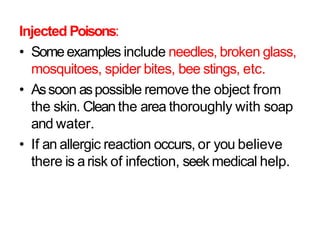 Injected Poisons:
• Someexamples include needles, broken glass,
mosquitoes, spider bites, bee stings, etc.
• Assoon aspossible remove the object from
the skin. Cleanthe area thoroughly with soap
and water.
• If an allergic reaction occurs, or you believe
there is arisk of infection, seek medical help.
 