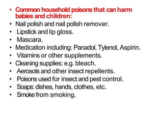 • Commonhousehold poisonsthat canharm
babies and children:
• Nail polish and nail polish remover.
• Lipstick and lip gloss.
• Mascara.
• Medication including: Panadol, Tylenol, Aspirin.
• Vitamins or other supplements.
• Cleaning supplies: e.g. bleach.
• Aerosols and other insect repellents.
• Poisons used for insect and pest control.
• Soaps: dishes, hands, clothes, etc.
• Smokefrom smoking.
 