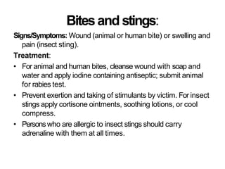 Bitesand stings:
Signs/Symptoms: Wound (animal or human bite) or swelling and
pain (insect sting).
Treatment:
• For animal and human bites, cleanse wound with soap and
water and apply iodine containing antiseptic; submit animal
for rabies test.
• Prevent exertion and taking of stimulants by victim. For insect
stings apply cortisone ointments, soothing lotions, or cool
compress.
• Personswho are allergic to insect stings should carry
adrenaline with them at all times.
 
