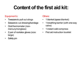Content of the first aid kit:
Others:
• 1 blanket (space blanket)
• 1 breathing barrier (with one-way
valve)
• 1 instant cold compress
• First aid instruction booklet
Equipment’s:
• Tweezers-to pull out stings
• Scissors-to cut dressing/bandage
• Oral thermometer (non-
mercury/nonglass)
• 2 pair of nonlatex gloves (size:
large)
• Safety pin
 