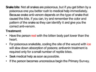 Snakebite: Not all snakesare poisonous, but if you get bitten by a
poisonous one you better rush to medical help immediately.
Because snake anti-venom depends on the type of snakethat
caused the bite, if you can, try and remember the color and
pattern of the snakeso they can identify it and give you the
correct anti-venom.
Treatment:
• Have the person rest with the bitten body part lower than the
heart.
• For poisonous snakebite, cooling the site of the wound with ice
will slow down absorption of poisons; antivenin treatment is
required only for asmall number of reptile bites.
• Seekmedical help assoon aspossible.
• If the person becomes unconscious begin the Primary Survey.
 