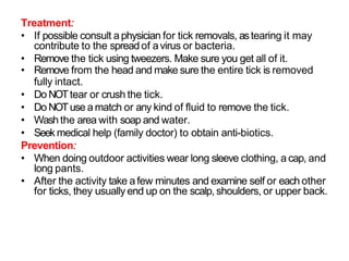 Treatment:
• If possible consult a physician for tick removals, astearing it may
contribute to the spread of avirus or bacteria.
• Remove the tick using tweezers. Make sure you get all of it.
• Remove from the head and make sure the entire tick is removed
fully intact.
• Do NOTtear or crush the tick.
• Do NOTuse amatch or any kind of fluid to remove the tick.
• Washthe area with soap and water.
• Seek medical help (family doctor) to obtain anti-biotics.
Prevention:
• When doing outdoor activities wear long sleeve clothing, a cap, and
long pants.
• After the activity take afew minutes and examine self or each other
for ticks, they usually end up on the scalp, shoulders, or upper back.
 