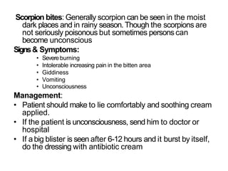 Scorpion bites: Generally scorpion can be seen in the moist
dark places and in rainy season. Though the scorpions are
not seriously poisonous but sometimes persons can
become unconscious
Signs& Symptoms:
• Severe burning
• Intolerable increasing pain in the bitten area
• Giddiness
• Vomiting
• Unconsciousness
Management:
• Patient should make to lie comfortably and soothing cream
applied.
• If the patient is unconsciousness, send him to doctor or
hospital
• If abig blister is seen after 6-12 hours and it burst by itself,
do the dressing with antibiotic cream
 