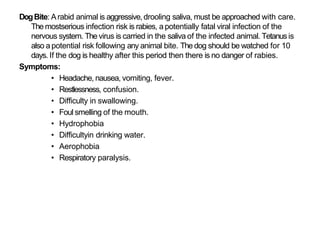 DogBite: Arabid animal is aggressive,drooling saliva, must be approached with care.
The mostserious infection risk is rabies, a potentially fatal viral infection of the
nervous system. The virus is carried in the saliva of the infected animal. Tetanusis
also a potential risk following any animal bite. The dog should be watched for 10
days. If the dog is healthy after this period then there is no danger of rabies.
Symptoms:
• Headache, nausea, vomiting, fever.
• Restlessness, confusion.
• Difficulty in swallowing.
• Foul smelling of the mouth.
• Hydrophobia
• Difficultyin drinking water.
• Aerophobia
• Respiratory paralysis.
 