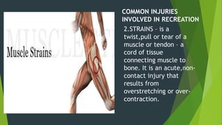 COMMON INJURIES
INVOLVED IN RECREATION
2.STRAINS – is a
twist,pull or tear of a
muscle or tendon – a
cord of tissue
connecting muscle to
bone. It is an acute,non-
contact injury that
results from
overstretching or over-
contraction.
 