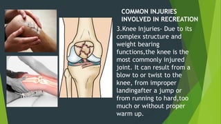 COMMON INJURIES
INVOLVED IN RECREATION
3.Knee Injuries- Due to its
complex structure and
weight bearing
functions,the knee is the
most commonly injured
joint. It can result from a
blow to or twist to the
knee, from improper
landingafter a jump or
from running to hard,too
much or without proper
warm up.
 