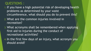 QUESTIONS :
1. If you have a high potential risk of developing health
problems as determined by your waist
circumference, what should you do to prevent this?
2. What are the common injuries involved in
recreation?
3. What acronyms shall be remembered when applying
first aid to injuries during the conduct of
recreational activities?
4. In the first few days of an injury, what acronym you
should avoid?
 