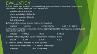 EVALUATION
1.If you have a high potential risk of developing health problems as determined by your waist
circumference, what should you do to prevent this?
a.perform physical activity
b.have an imbalanced lifestyle
c.having a sedentary lifestyle
d.all of the above
2. What are the common injuries involved in recreation?
a.sprains b.strains c.knee injuries d.all of the above
3. What acronyms shall be remembered when applying first aid to injuries during the conduct of
recreational activities?
a.PRICED b.PRICE c.ICED d. RICED
4. In the first few days of an injury, what acronym you should avoid?
a.HARM b.ARM c.HEAT d. ICE
5. Who will conduct diagnosis for acute injuries?
a.healthcare professionals c.Medical Technologists
b.teachers d.all of the above
 