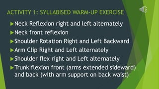 ACTIVITY 1: SYLLABISED WARM-UP EXERCISE
Neck Reflexion right and left alternately
Neck front reflexion
Shoulder Rotation Right and Left Backward
Arm Clip Right and Left alternately
Shoulder flex right and Left alternately
Trunk flexion front (arms extended sideward)
and back (with arm support on back waist)
 