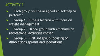 ACTIVITY 2
 Each group will be assigned an activity to
perform :
 Group 1 : Fitness lecture with focus on
weight management.
 Group 2 : Dance group with emphasis on
recreational activities chosen
 Group 3 : First Aid group focusing on
dislocations,sprains and lacerations.
 