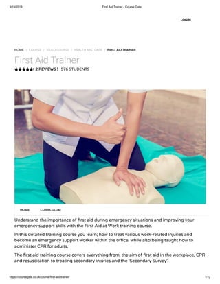 9/19/2019 First Aid Trainer - Course Gate
https://coursegate.co.uk/course/first-aid-trainer/ 1/12
( 2 REVIEWS )
HOME / COURSE / VIDEO COURSE / HEALTH AND CARE / FIRST AID TRAINER
First Aid Trainer
576 STUDENTS
Understand the importance of rst aid during emergency situations and improving your
emergency support skills with the First Aid at Work training course.
In this detailed training course you learn; how to treat various work-related injuries and
become an emergency support worker within the o ce, while also being taught how to
administer CPR for adults.
The rst aid training course covers everything from; the aim of rst aid in the workplace, CPR
and resuscitation to treating secondary injuries and the ‘Secondary Survey’.
HOME CURRICULUM
LOGIN
 