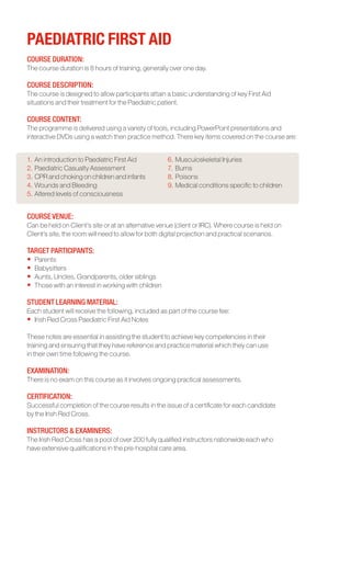 PAEDIATRIC FIRST AID
COURSE DURATION:	
The course duration is 8 hours of training, generally over one day.

COURSE DESCRIPTION:	
The course is designed to allow participants attain a basic understanding of key First Aid
situations and their treatment for the Paediatric patient.

COURSE CONTENT:	
The programme is delivered using a variety of tools, including PowerPoint presentations and
interactive DVDs using a watch then practice method. There key items covered on the course are:


1.	An introduction to Paediatric First Aid           6.	Musculoskeletal Injuries
2.	Paediatric Casualty Assessment                    7.	 Burns
3.	CPR and choking on children and infants           8.	Poisons
4.	Wounds and Bleeding                               9.	Medical conditions specific to children
5.	Altered levels of consciousness


COURSE VENUE:	
Can be held on Client’s site or at an alternative venue (client or IRC). Where course is held on
Client’s site, the room will need to allow for both digital projection and practical scenarios.

TARGET PARTICIPANTS:	
•	 Parents
•	 Babysitters
•	 Aunts, Uncles, Grandparents, older siblings
•	 Those with an interest in working with children

STUDENT LEARNING MATERIAL:
Each student will receive the following, included as part of the course fee:
•	 Irish Red Cross Paediatric First Aid Notes

These notes are essential in assisting the student to achieve key competencies in their
training and ensuring that they have reference and practice material which they can use
in their own time following the course.

EXAMINATION:
There is no exam on this course as it involves ongoing practical assessments.

CERTIFICATION:
Successful completion of the course results in the issue of a certificate for each candidate
by the Irish Red Cross.

INSTRUCTORS & EXAMINERS:
The Irish Red Cross has a pool of over 200 fully qualified instructors nationwide each who
have extensive qualifications in the pre-hospital care area.
 