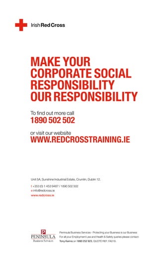 MAKE YOUR
CORPORATE SOCIAL
RESPONSIBILITY
OUR RESPONSIBILITY
To find out more call
1890 502 502
or visit our website
WWW.REDCROSSTRAINING.IE


	
Unit 5A, Sunshine Industrial Estate, Crumlin, Dublin 12.

t +353 (0) 1 453 9487 / 1890 502 502
e info@redcross.ie
www.redcross.ie	




                      Peninsula Business Services - Protecting your Business is our Business
                      For all your Employment Law and Health & Safety queries please contact:
                      Tony Kerins on 1890 252 923, QUOTE REF: FA018.
 
