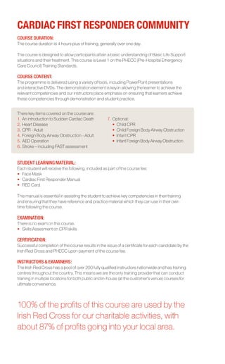 CARDIAC FIRST RESPONDER COMMUNITY
COURSE DURATION:
The course duration is 4 hours plus of training, generally over one day.

The course is designed to allow participants attain a basic understanding of Basic Life Support
situations and their treatment. This course is Level 1 on the PHECC (Pre-Hospital Emergency
Care Council) Training Standards.

COURSE CONTENT:	
The programme is delivered using a variety of tools, including PowerPoint presentations
and interactive DVDs. The demonstration element is key in allowing the learner to achieve the
relevant competencies and our instructors place emphasis on ensuring that learners achieve
these competencies through demonstration and student practice.


There key items covered on the course are:
1.	An introduction to Sudden Cardiac Death          7.	 Optional:
2.	Heart Disease                                    	 •	 Child CPR
3.	CPR - Adult                                      	 •	 Child Foreign Body Airway Obstruction
4.	Foreign Body Airway Obstruction - Adult          	 •	 Infant CPR
5.	AED Operation                                    	 •	 Infant Foreign Body Airway Obstruction
6.	Stroke – including FAST assessment


STUDENT LEARNING MATERIAL:
Each student will receive the following, included as part of the course fee:
•	 Face Mask
•	 Cardiac First Responder Manual
•	 RED Card

This manual is essential in assisting the student to achieve key competencies in their training
and ensuring that they have reference and practice material which they can use in their own
time following the course.

EXAMINATION:
There is no exam on this course.
•	 Skills Assesment on CPR skills

CERTIFICATION:
Successful completion of the course results in the issue of a certificate for each candidate by the
Irish Red Cross and PHECC upon payment of the course fee.

INSTRUCTORS & EXAMINERS:
The Irish Red Cross has a pool of over 200 fully qualified instructors nationwide and has training
centres throughout the country. This means we are the only training provider that can conduct
training in multiple locations for both public and in-house (at the customer’s venue) courses for
ultimate convenience.




100% of the profits of this course are used by the
Irish Red Cross for our charitable activities, with
about 87% of profits going into your local area.
 