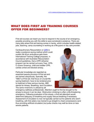 HTTP://WWW.INTERNATIONALTRAININGCOLLEGE.EDU.AU




WHAT DOES FIRST AID TRAINING COURSES
OFFER FOR BEGINNERS?


  First aid courses can teach you how to respond in the course of an emergency,
  possibly providing you with the skills to save somebody's existence. There are
  many jobs where first aid training comes in handy, which includes health-related
  jobs, teaching, camp counseling or working as a life guard or day care provider.

  Cardiopulmonary Resuscitation or CPR is
  really a existence saving method which could
  sustain life till an ambulance gets there.
  International Training College proposes, in
  accordance with Australian Resuscitation
  Council guidelines, that a CPR refresher
  program can be carried out every Year. CPR-
  C covers Grownup, child and toddler CPR;
  cardiac arrest and blocked airway.

  Particular knowledge are regarded as
  essential towards provision of first aid and
  are trained ubiquitously. Specially, the
  "ABC"s of first aid, that focus on crucial life-
  saving treatment, have to be rendered prior
  to treatment of less serious injuries. ABC
  stands for Airway, Breathing, and Circulation.
  The same mnemonic is utilized by all
  emergency wellness professionals. Attention ought to first be brought to the
  airway to ensure it can be clear. Obstruction (choking) is often a life-threatening
  emergency. Following evaluation of the airway, a first aid attendant would
  determine adequacy of breathing and supply rescue breathing if necessary.
  Assessment of circulation is now not typically carried out for patients who aren't
  breathing, with first aiders now trained to go straight to chest compressions (and
  thus providing artificial circulation) but pulse checks may well be done on less
  severe patients.
 